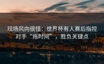 现场风向很怪：世界杯有人赛后指控对手“拖时间”，胜负关键点