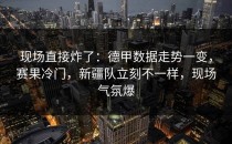 现场直接炸了：德甲数据走势一变，赛果冷门，新疆队立刻不一样，现场气氛爆