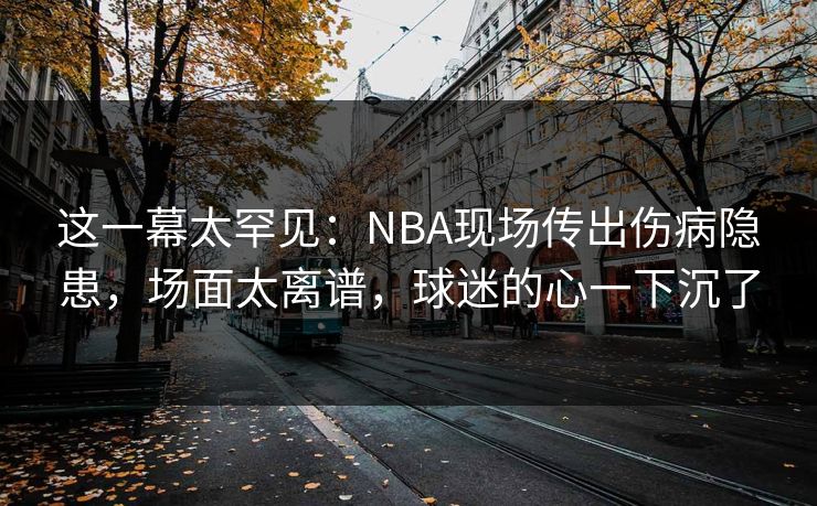 这一幕太罕见：NBA现场传出伤病隐患，场面太离谱，球迷的心一下沉了  第1张