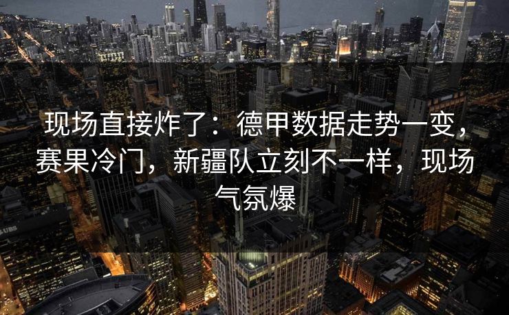 现场直接炸了：德甲数据走势一变，赛果冷门，新疆队立刻不一样，现场气氛爆  第1张