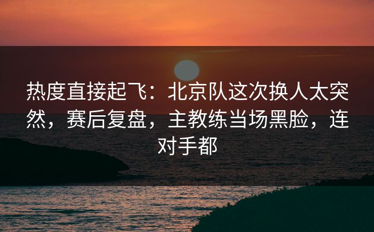 热度直接起飞：北京队这次换人太突然，赛后复盘，主教练当场黑脸，连对手都  第1张