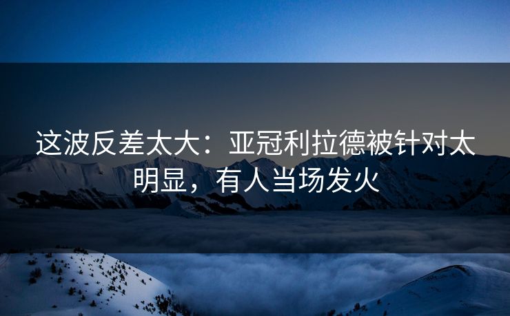 这波反差太大：亚冠利拉德被针对太明显，有人当场发火  第1张