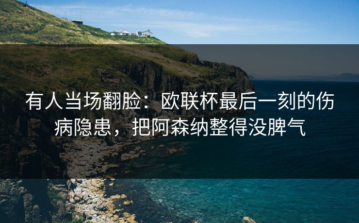有人当场翻脸：欧联杯最后一刻的伤病隐患，把阿森纳整得没脾气  第1张