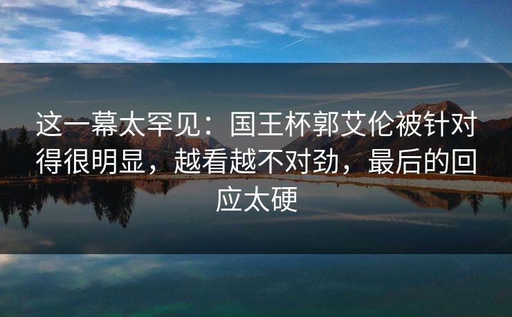 这一幕太罕见：国王杯郭艾伦被针对得很明显，越看越不对劲，最后的回应太硬  第1张