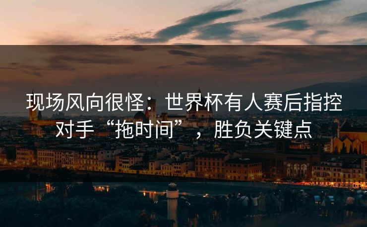 现场风向很怪：世界杯有人赛后指控对手“拖时间”，胜负关键点  第1张