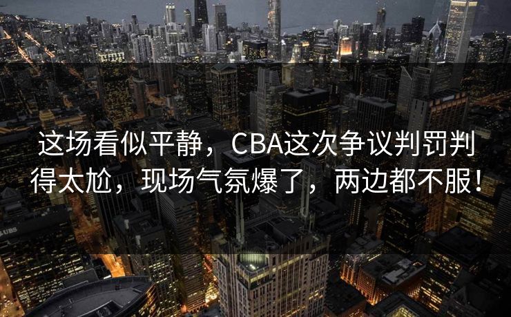 这场看似平静，CBA这次争议判罚判得太尬，现场气氛爆了，两边都不服！