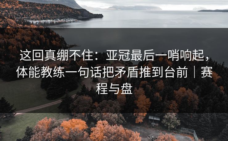 这回真绷不住：亚冠最后一哨响起，体能教练一句话把矛盾推到台前｜赛程与盘  第1张
