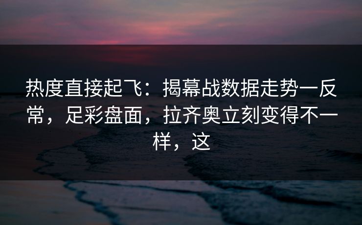 热度直接起飞：揭幕战数据走势一反常，足彩盘面，拉齐奥立刻变得不一样，这  第1张