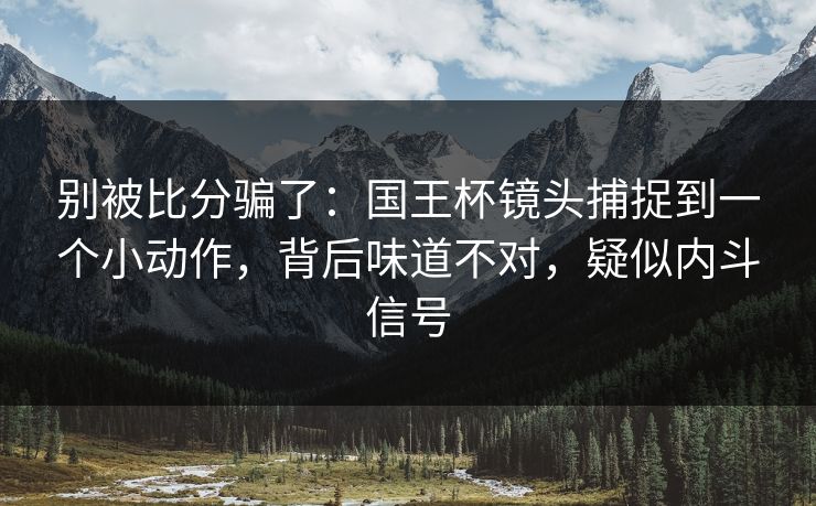 别被比分骗了：国王杯镜头捕捉到一个小动作，背后味道不对，疑似内斗信号  第1张