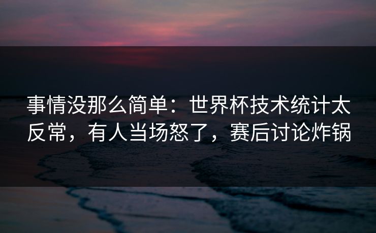 事情没那么简单：世界杯技术统计太反常，有人当场怒了，赛后讨论炸锅  第1张