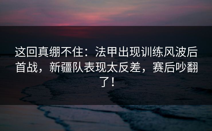 这回真绷不住：法甲出现训练风波后首战，新疆队表现太反差，赛后吵翻了！  第1张