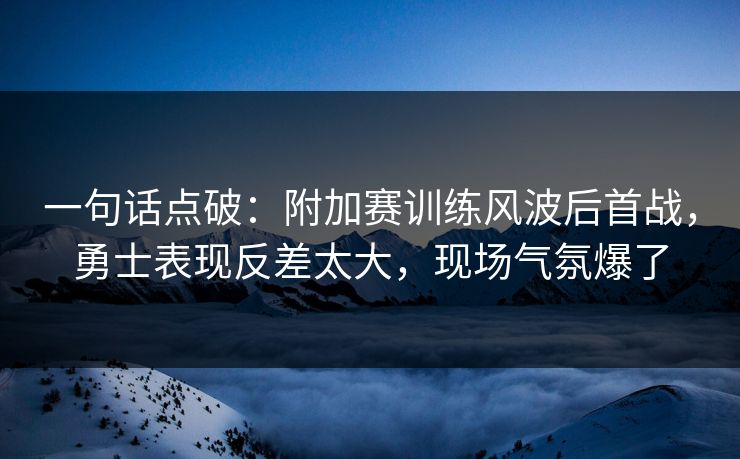 一句话点破：附加赛训练风波后首战，勇士表现反差太大，现场气氛爆了  第1张