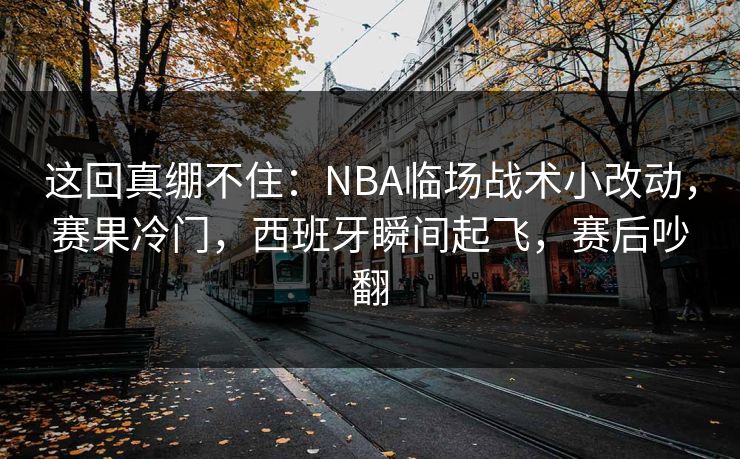 这回真绷不住：NBA临场战术小改动，赛果冷门，西班牙瞬间起飞，赛后吵翻  第1张