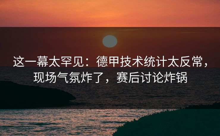 这一幕太罕见：德甲技术统计太反常，现场气氛炸了，赛后讨论炸锅  第1张