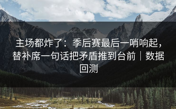 主场都炸了：季后赛最后一哨响起，替补席一句话把矛盾推到台前｜数据回测  第1张