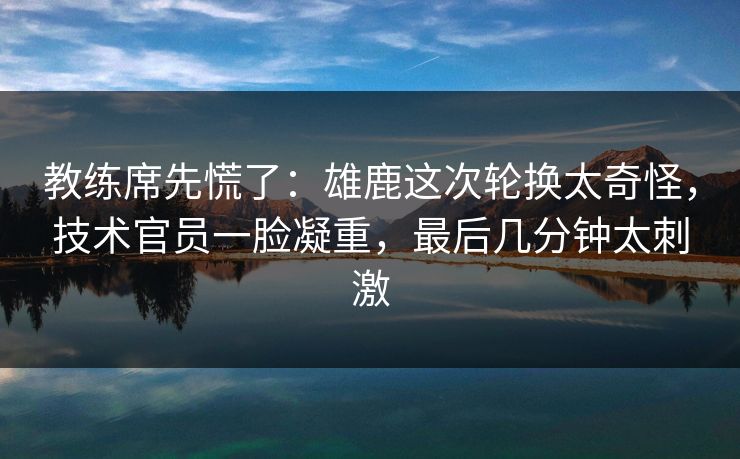 教练席先慌了：雄鹿这次轮换太奇怪，技术官员一脸凝重，最后几分钟太刺激  第1张