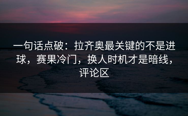 一句话点破：拉齐奥最关键的不是进球，赛果冷门，换人时机才是暗线，评论区  第1张