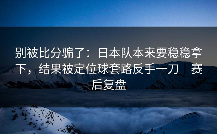 别被比分骗了：日本队本来要稳稳拿下，结果被定位球套路反手一刀｜赛后复盘  第1张