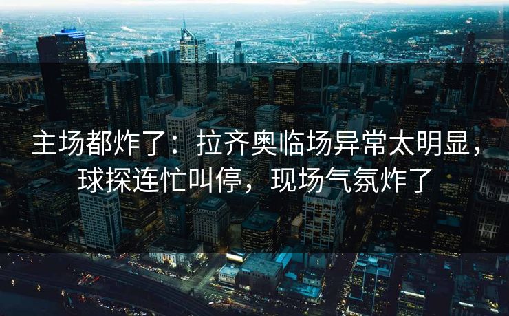 主场都炸了:拉齐奥临场异常太明显,球探连忙叫停,现场气氛炸了 第1张 主场都炸了:拉齐奥临场异常太明显,球探连忙叫停,现场气氛炸了 第1张