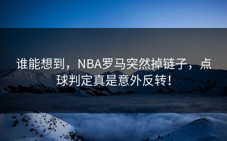 谁能想到，NBA罗马突然掉链子，点球判定真是意外反转！  第1张