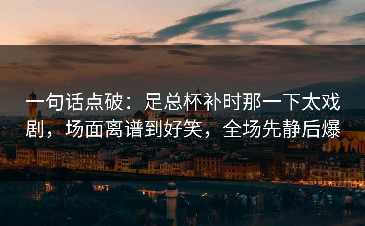一句话点破：足总杯补时那一下太戏剧，场面离谱到好笑，全场先静后爆