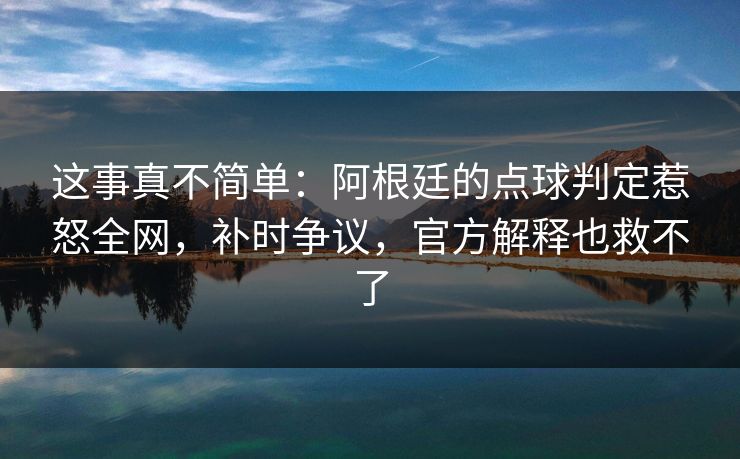 这事真不简单：阿根廷的点球判定惹怒全网，补时争议，官方解释也救不了