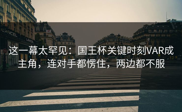 这一幕太罕见：国王杯关键时刻VAR成主角，连对手都愣住，两边都不服